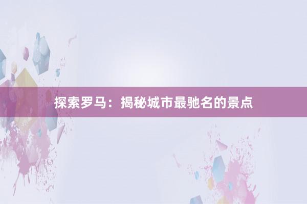 探索罗马：揭秘城市最驰名的景点