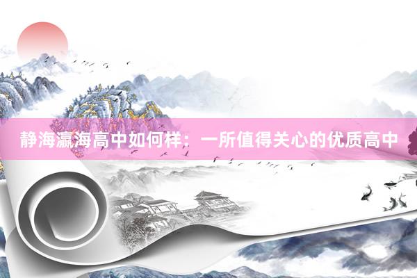 静海瀛海高中如何样：一所值得关心的优质高中