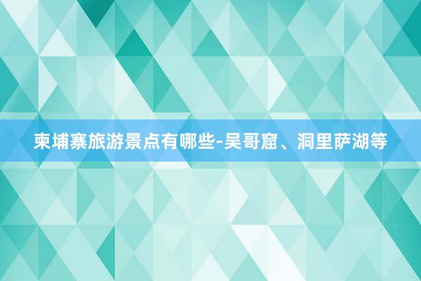 柬埔寨旅游景点有哪些-吴哥窟、洞里萨湖等