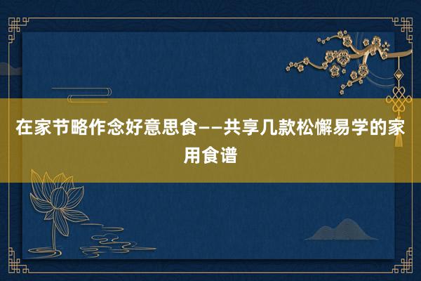 在家节略作念好意思食——共享几款松懈易学的家用食谱