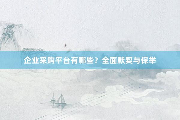企业采购平台有哪些？全面默契与保举