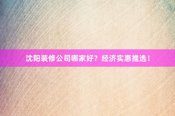 沈阳装修公司哪家好？经济实惠推选！