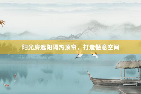 阳光房遮阳隔热顶帘，打造惬意空间
