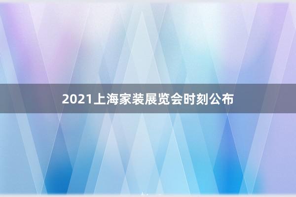 2021上海家装展览会时刻公布